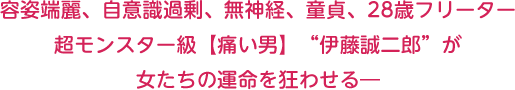容姿端麗、自意識過剰、無神経、童貞、28歳フリーター　超モンスター級【痛い男】“伊藤誠二郎”が女たちの運命を狂わせる―