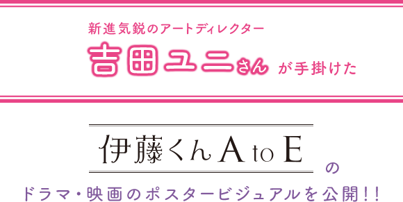 新進気鋭のアートディレクター吉田ユニさんが手掛けた『伊藤くん A to E』のドラマ・映画のポスタービジュアルを公開！！